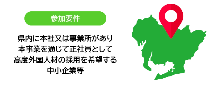 参加要件:県内に本社又は事業所があり、本事業を通じて正社員として高度外国人材の採用を希望する中小企業等
